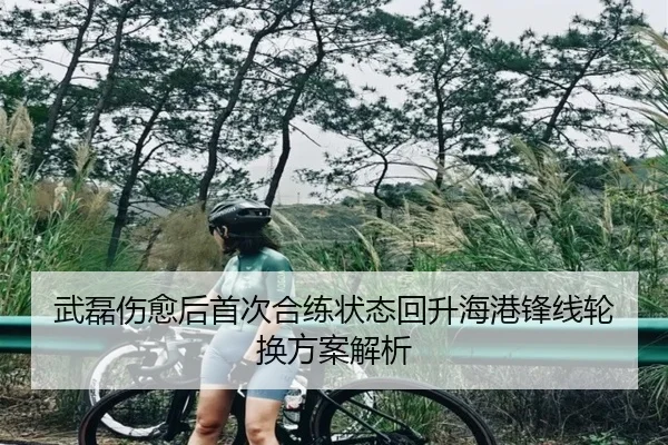 武磊伤愈后首次合练状态回升海港锋线轮换方案解析