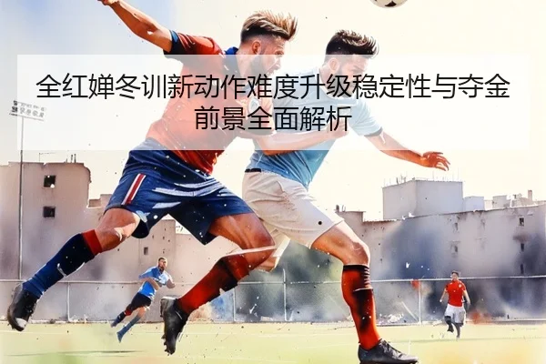 全红婵冬训新动作难度升级稳定性与夺金前景全面解析